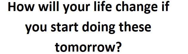 How will your life change if you start doing these tomorrow?